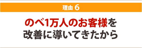 ６．のべ1万人のお客様を改善に導いてきたから